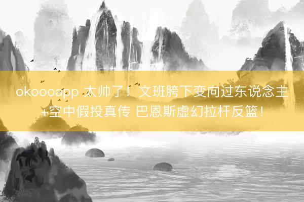 okoooapp 太帅了！文班胯下变向过东说念主+空中假投真传 巴恩斯虚幻拉杆反篮！