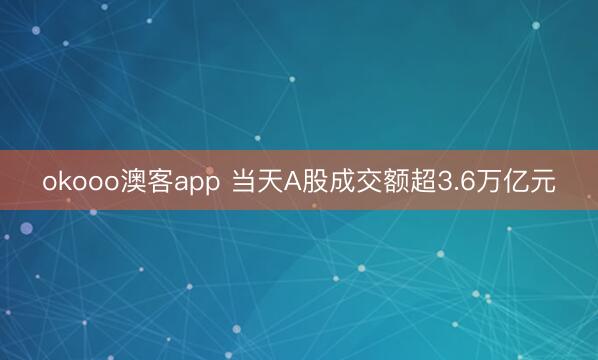 okooo澳客app 当天A股成交额超3.6万亿元