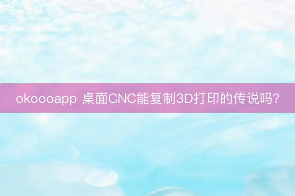 okoooapp 桌面CNC能复制3D打印的传说吗?