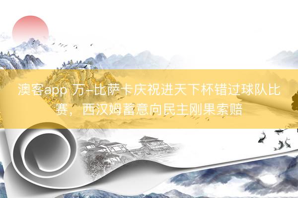 澳客app 万-比萨卡庆祝进天下杯错过球队比赛，西汉姆蓄意向民主刚果索赔
