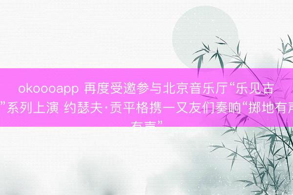 okoooapp 再度受邀参与北京音乐厅“乐见古典”系列上演 约瑟夫·贡平格携一又友们奏响“掷地有声”