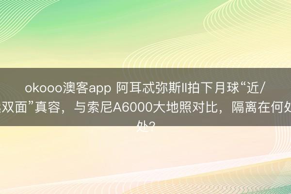 okooo澳客app 阿耳忒弥斯II拍下月球“近/远双面”真容，与索尼A6000大地照对比，隔离在何处？