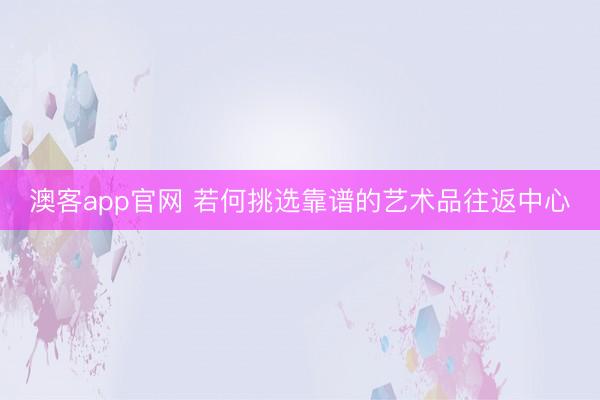 澳客app官网 若何挑选靠谱的艺术品往返中心