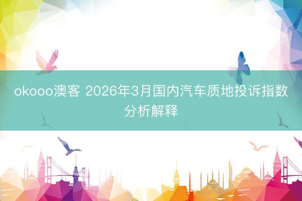 okooo澳客 2026年3月国内汽车质地投诉指数分析解释
