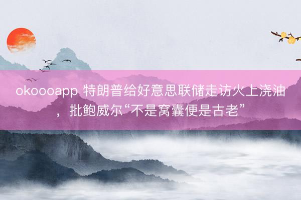 okoooapp 特朗普给好意思联储走访火上浇油,批鲍威尔“不是窝囊便是古老”