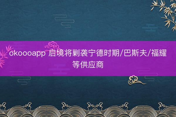 okoooapp 启境将剿袭宁德时期/巴斯夫/福耀等供应商