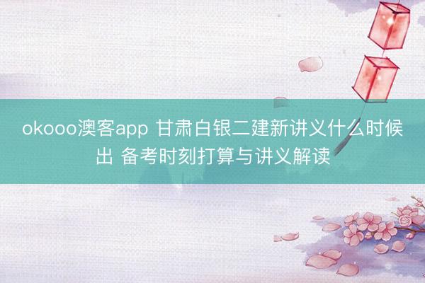 okooo澳客app 甘肃白银二建新讲义什么时候出 备考时刻打算与讲义解读