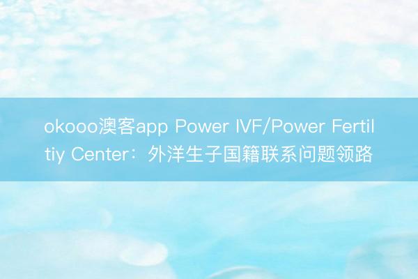 okooo澳客app Power IVF/Power Fertiltiy Center:外洋生子国籍联系问题领路