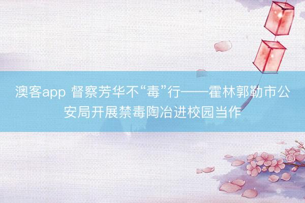 澳客app 督察芳华不“毒”行——霍林郭勒市公安局开展禁毒陶冶进校园当作