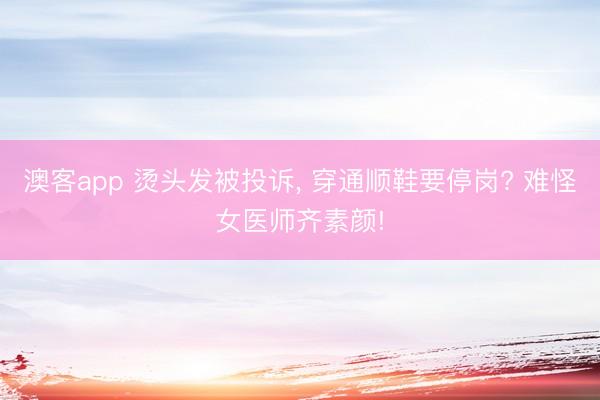 澳客app 烫头发被投诉, 穿通顺鞋要停岗? 难怪女医师齐素颜!