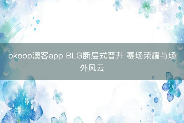 okooo澳客app BLG断层式晋升 赛场荣耀与场外风云