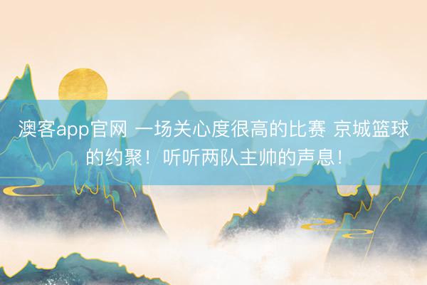 澳客app官网 一场关心度很高的比赛 京城篮球的约聚！听听两队主帅的声息！