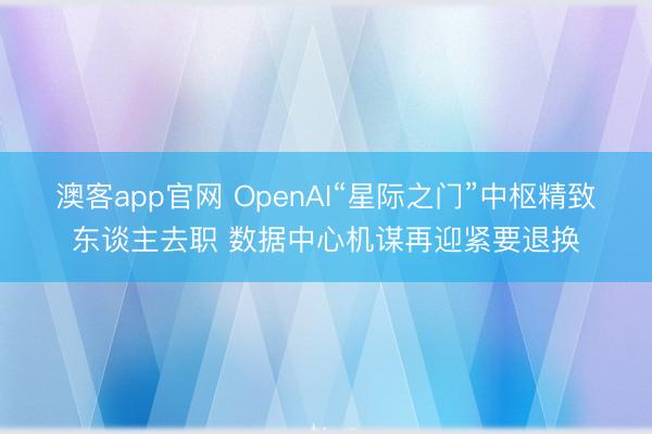 澳客app官网 OpenAI“星际之门”中枢精致东谈主去职 数据中心机谋再迎紧要退换