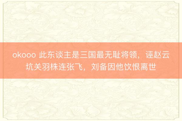 okooo 此东谈主是三国最无耻将领，诬赵云坑关羽株连张飞，刘备因他饮恨离世