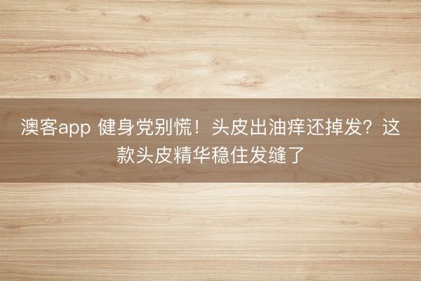 澳客app 健身党别慌!头皮出油痒还掉发?这款头皮精华稳住发缝了