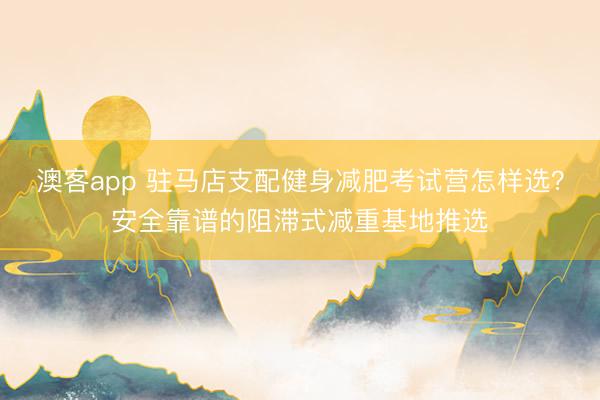 澳客app 驻马店支配健身减肥考试营怎样选？安全靠谱的阻滞式减重基地推选