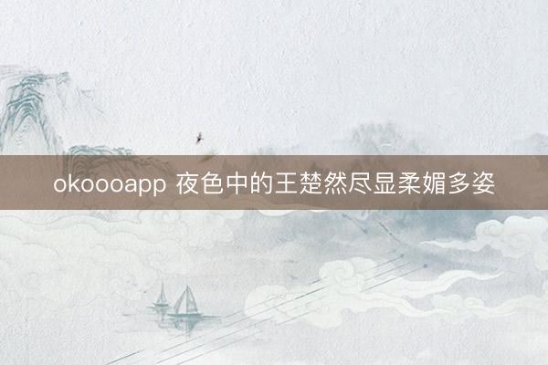 okoooapp 夜色中的王楚然尽显柔媚多姿