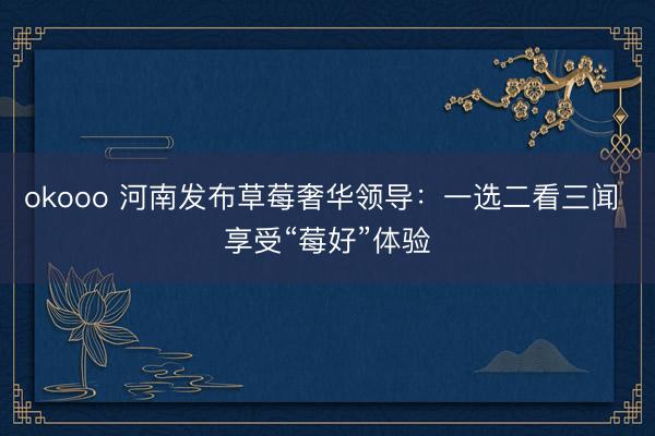 okooo 河南发布草莓奢华领导:一选二看三闻 享受“莓好”体验