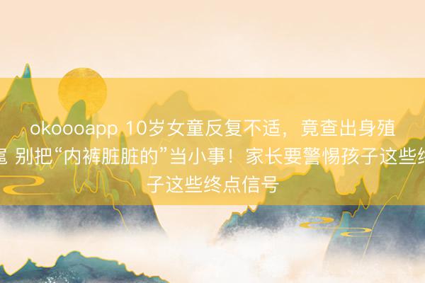 okoooapp 10岁女童反复不适，竟查出身殖说念跋扈 别把“内裤脏脏的”当小事！家长要警惕孩子这些终点信号
