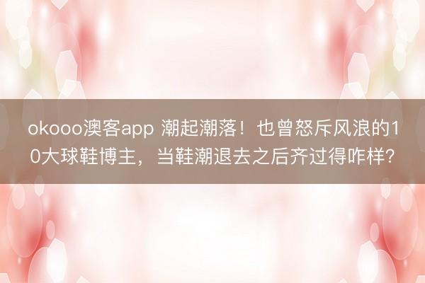 okooo澳客app 潮起潮落！也曾怒斥风浪的10大球鞋博主，当鞋潮退去之后齐过得咋样？