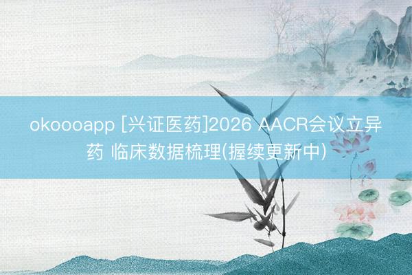 okoooapp [兴证医药]2026 AACR会议立异药 临床数据梳理(握续更新中)