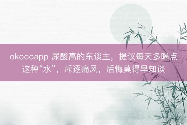 okoooapp 尿酸高的东谈主，提议每天多喝点这种“水”，斥逐痛风，后悔莫得早知谈