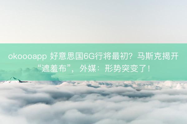 okoooapp 好意思国6G行将最初？马斯克揭开“遮羞布”，外媒：形势突变了！