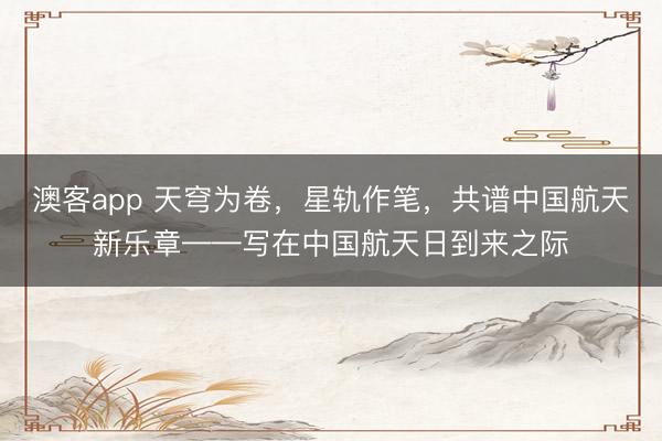 澳客app 天穹为卷，星轨作笔，共谱中国航天新乐章——写在中国航天日到来之际
