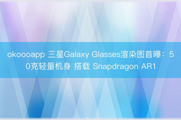okoooapp 三星Galaxy Glasses渲染图首曝：50克轻量机身 搭载 Snapdragon AR1