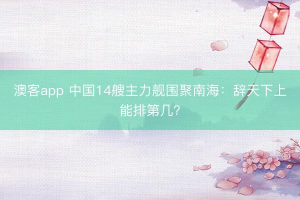 澳客app 中国14艘主力舰围聚南海：辞天下上能排第几？