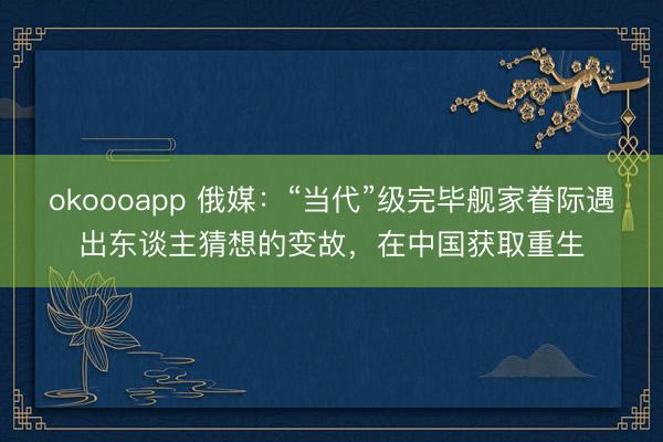 okoooapp 俄媒：“当代”级完毕舰家眷际遇出东谈主猜想的变故，在中国获取重生