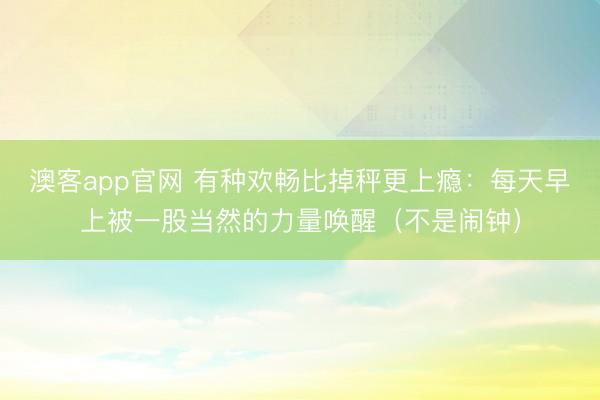 澳客app官网 有种欢畅比掉秤更上瘾：每天早上被一股当然的力量唤醒（不是闹钟）