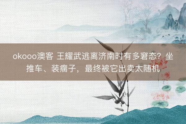 okooo澳客 王耀武逃离济南时有多窘态？坐推车、装瘸子，最终被它出卖太随机