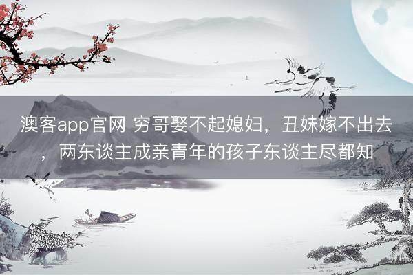 澳客app官网 穷哥娶不起媳妇，丑妹嫁不出去，两东谈主成亲青年的孩子东谈主尽都知