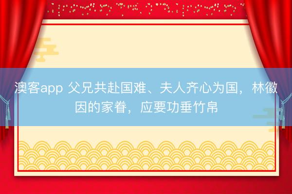 澳客app 父兄共赴国难、夫人齐心为国，林徽因的家眷，应要功垂竹帛