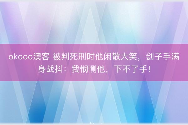 okooo澳客 被判死刑时他闲散大笑，刽子手满身战抖：我悯恻他，下不了手！