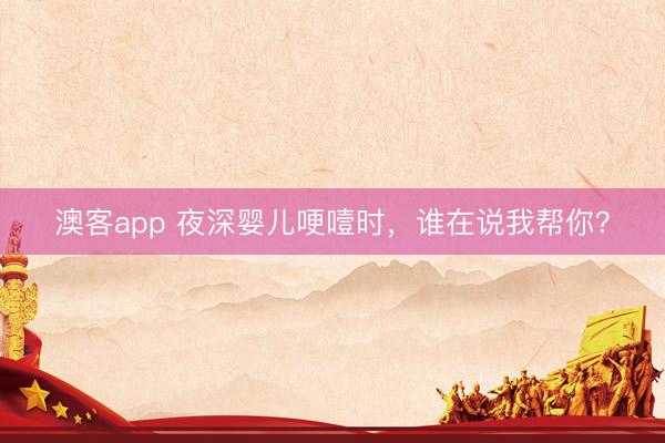 澳客app 夜深婴儿哽噎时，谁在说我帮你？