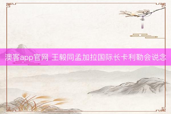 澳客app官网 王毅同孟加拉国际长卡利勒会说念