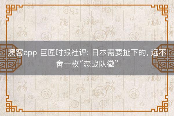 澳客app 巨匠时报社评: 日本需要扯下的， 远不啻一枚“恋战队徽”