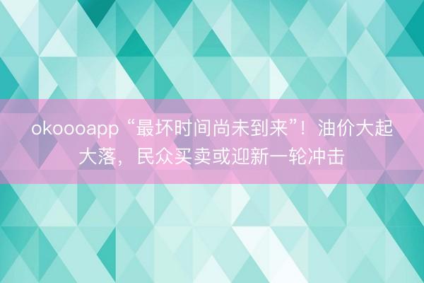 okoooapp “最坏时间尚未到来”！油价大起大落，民众买卖或迎新一轮冲击