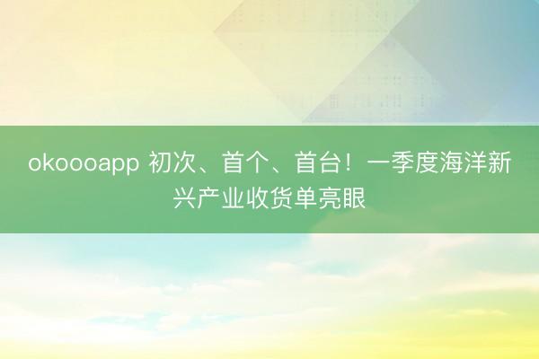 okoooapp 初次、首个、首台！一季度海洋新兴产业收货单亮眼