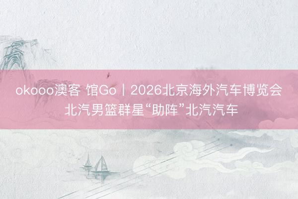 okooo澳客 馆Go丨2026北京海外汽车博览会 北汽男篮群星“助阵”北汽汽车