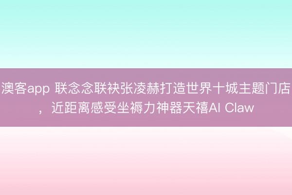 澳客app 联念念联袂张凌赫打造世界十城主题门店，近距离感受坐褥力神器天禧AI Claw