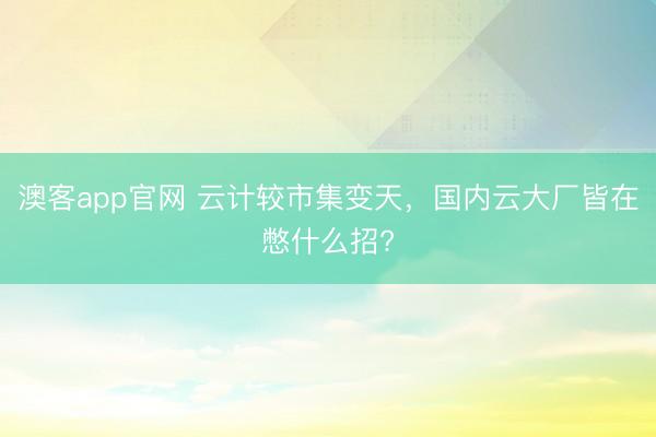 澳客app官网 云计较市集变天，国内云大厂皆在憋什么招?