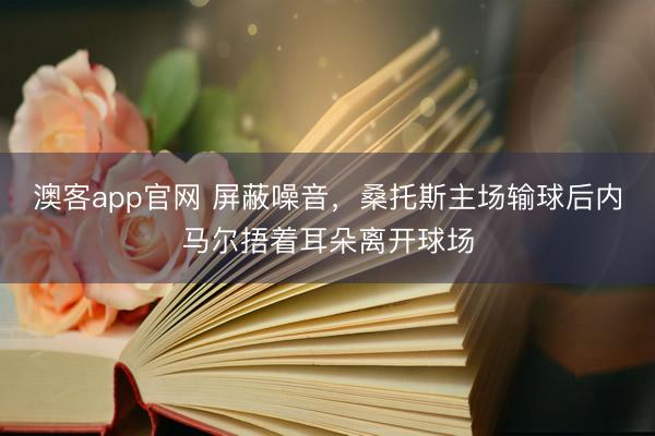澳客app官网 屏蔽噪音，桑托斯主场输球后内马尔捂着耳朵离开球场