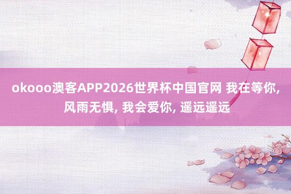 okooo澳客APP2026世界杯中国官网 我在等你， 风雨无惧， 我会爱你， 遥远遥远