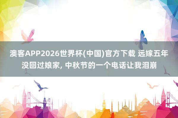 澳客APP2026世界杯(中国)官方下载 远嫁五年没回过娘家， 中秋节的一个电话让我泪崩