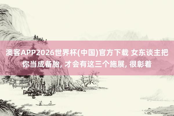 澳客APP2026世界杯(中国)官方下载 女东谈主把你当成备胎, 才会有这三个施展, 很彰着