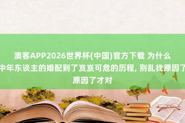 澳客APP2026世界杯(中国)官方下载 为什么好多中年东谈主的婚配到了岌岌可危的历程, 别乱找原因了才对