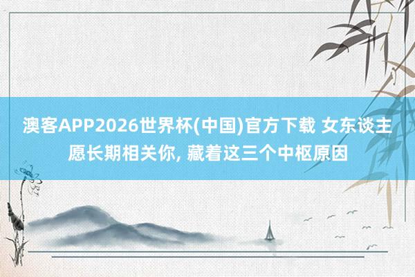 澳客APP2026世界杯(中国)官方下载 女东谈主愿长期相关你, 藏着这三个中枢原因